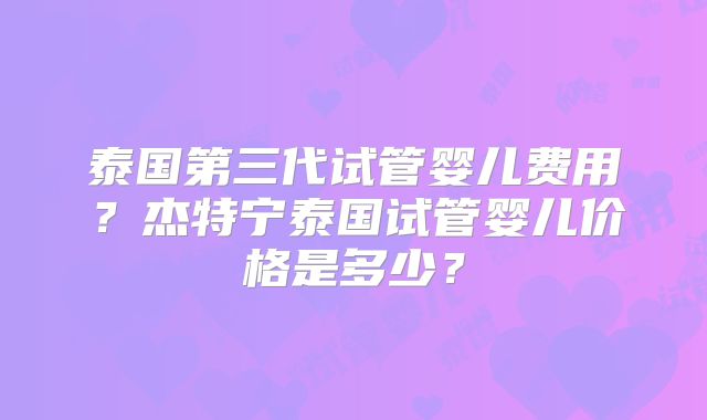 泰国第三代试管婴儿费用？杰特宁泰国试管婴儿价格是多少？