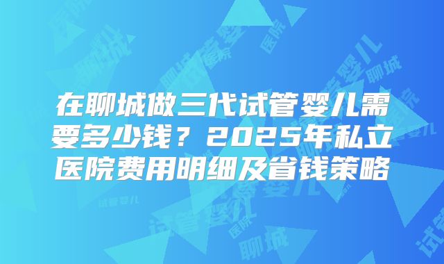 在聊城做三代试管婴儿需要多少钱？2025年私立医院费用明细及省钱策略
