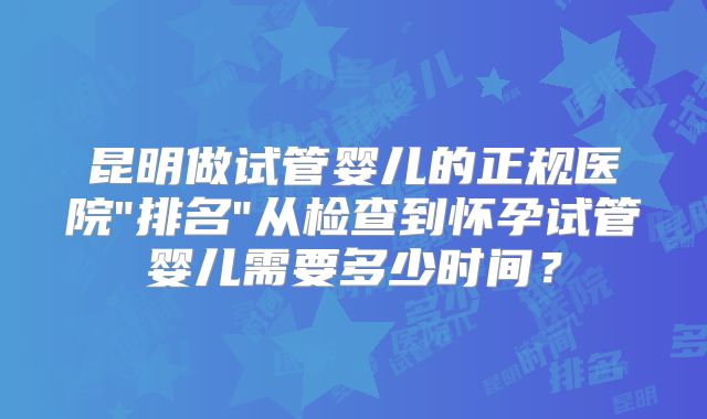 昆明做试管婴儿的正规医院"排名"从检查到怀孕试管婴儿需要多少时间？