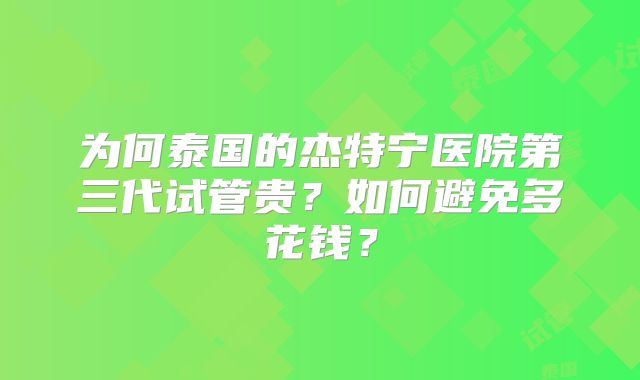 为何泰国的杰特宁医院第三代试管贵?如何避免多花钱?