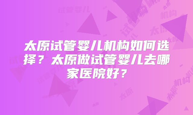 太原试管婴儿机构如何选择？太原做试管婴儿去哪家医院好？