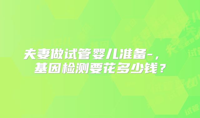 夫妻做试管婴儿准备-， 基因检测要花多少钱？