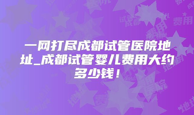 一网打尽成都试管医院地址_成都试管婴儿费用大约多少钱！