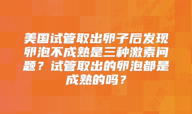 美国试管取出卵子后发现卵泡不成熟是三种激素问题？试管取出的卵泡都是成熟的吗？