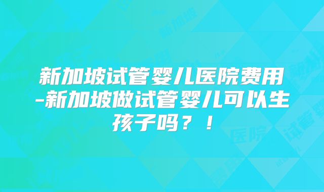 新加坡试管婴儿医院费用-新加坡做试管婴儿可以生孩子吗?!