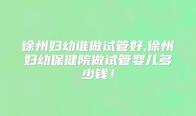 徐州妇幼谁做试管好,徐州妇幼保健院做试管婴儿多少钱！