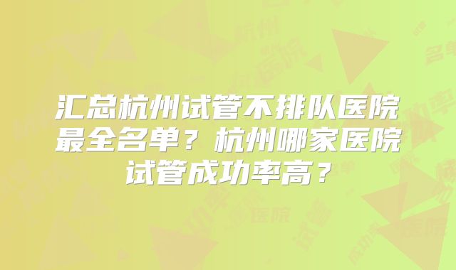 汇总杭州试管不排队医院最全名单？杭州哪家医院试管成功率高？