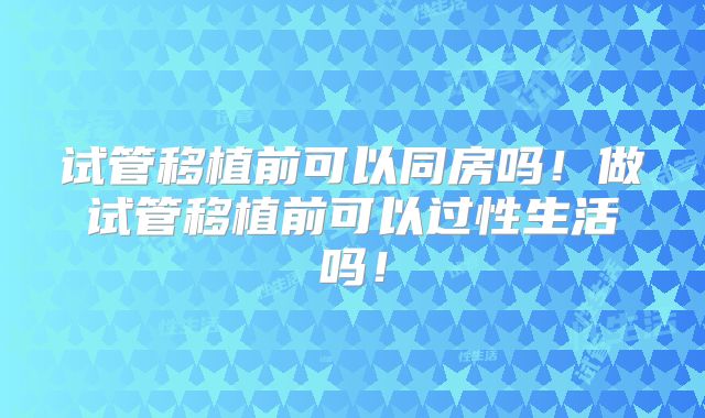 试管移植前可以同房吗!做试管移植前可以过性生活吗!