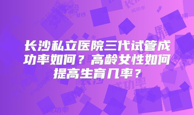长沙私立医院三代试管成功率如何？高龄女性如何提高生育几率？