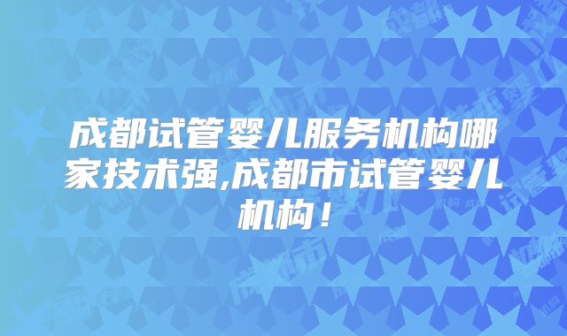 成都试管婴儿服务机构哪家技术强,成都市试管婴儿机构！