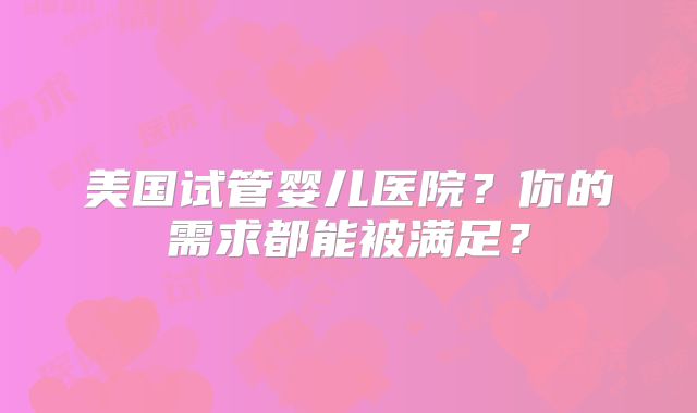 美国试管婴儿医院?你的需求都能被满足?