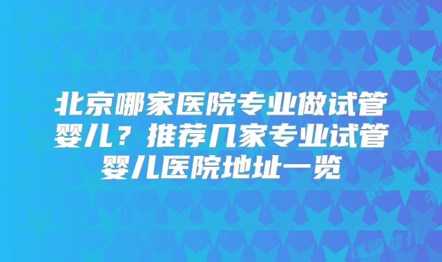 北京哪家医院专业做试管婴儿?推荐几家专业试管婴儿医院地址一览