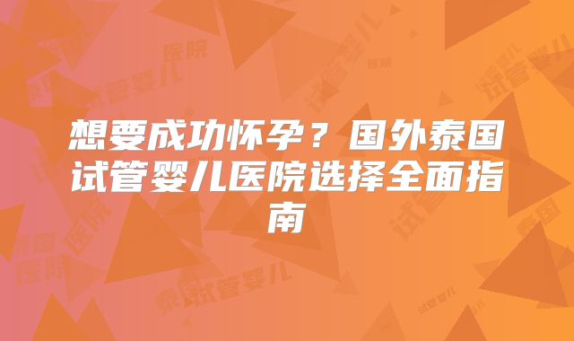 想要成功怀孕？国外泰国试管婴儿医院选择全面指南