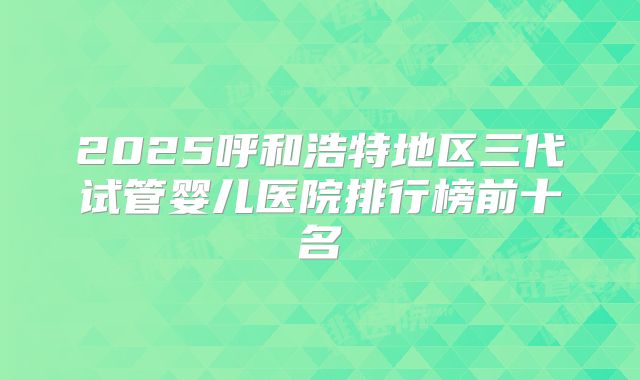 2025呼和浩特地区三代试管婴儿医院排行榜前十名