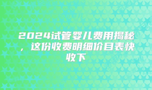 2024试管婴儿费用揭秘，这份收费明细价目表快收下
