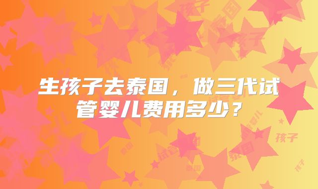 生孩子去泰国，做三代试管婴儿费用多少？