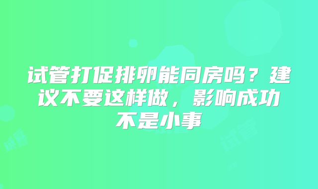 试管打促排卵能同房吗?建议不要这样做,影响成功不是小事