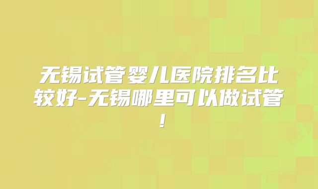 无锡试管婴儿医院排名比较好-无锡哪里可以做试管！