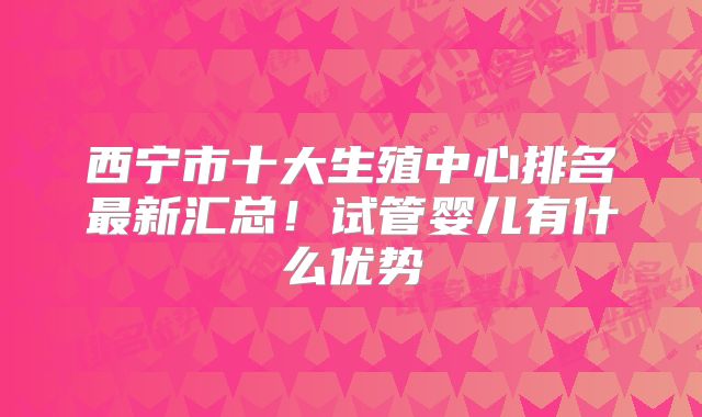 西宁市十大生殖中心排名最新汇总！试管婴儿有什么优势