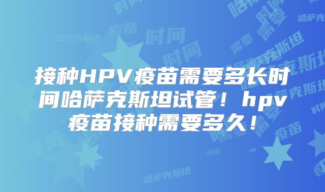 接种HPV疫苗需要多长时间哈萨克斯坦试管！hpv疫苗接种需要多久！