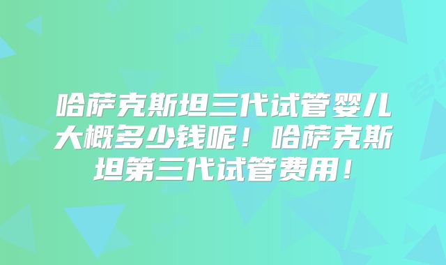 哈萨克斯坦三代试管婴儿大概多少钱呢！哈萨克斯坦第三代试管费用！