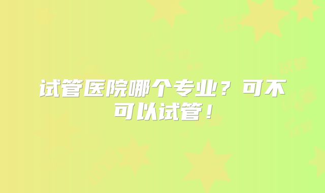 试管医院哪个专业？可不可以试管！