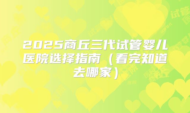 2025商丘三代试管婴儿医院选择指南（看完知道去哪家）