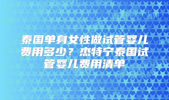 泰国单身女性做试管婴儿费用多少？杰特宁泰国试管婴儿费用清单
