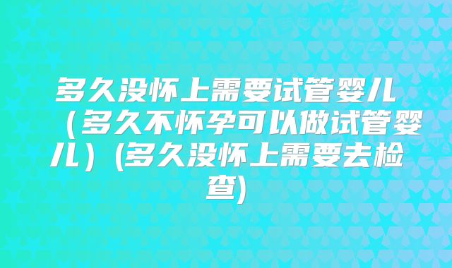 多久没怀上需要试管婴儿（多久不怀孕可以做试管婴儿）(多久没怀上需要去检查)