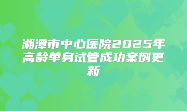 湘潭市中心医院2025年高龄单身试管成功案例更新