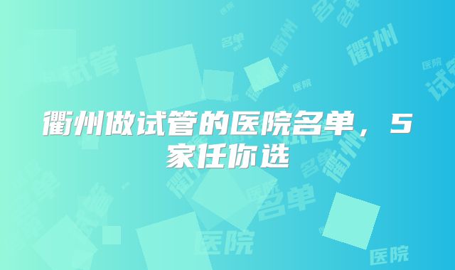 衢州做试管的医院名单，5家任你选