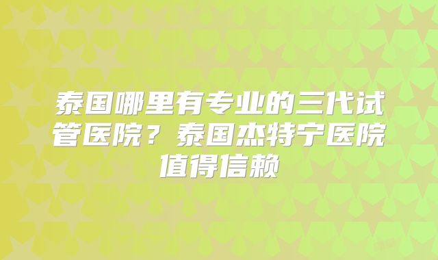 泰国哪里有专业的三代试管医院？泰国杰特宁医院值得信赖