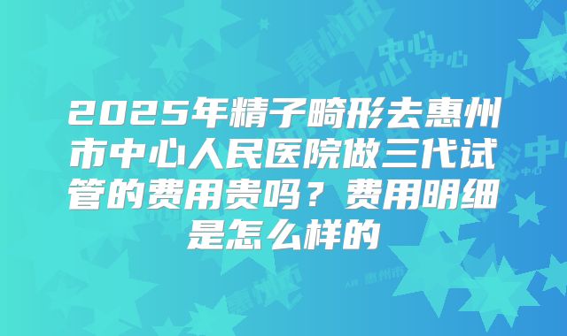 2025年精子畸形去惠州市中心人民医院做三代试管的费用贵吗?费用明细是怎么样的