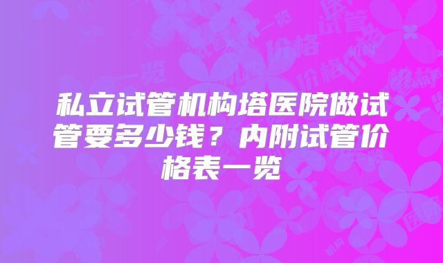 私立试管机构塔医院做试管要多少钱？内附试管价格表一览