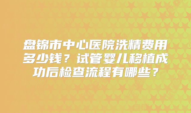 盘锦市中心医院洗精费用多少钱？试管婴儿移植成功后检查流程有哪些？