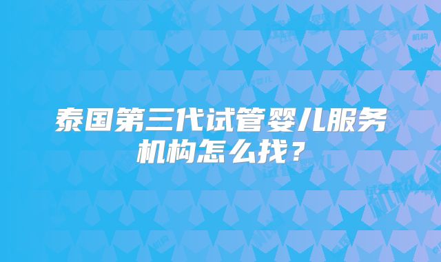 泰国第三代试管婴儿服务机构怎么找?