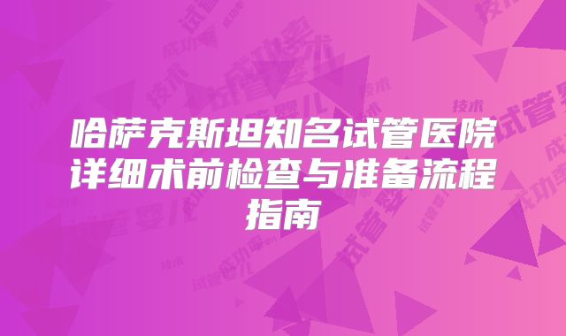 哈萨克斯坦知名试管医院详细术前检查与准备流程指南