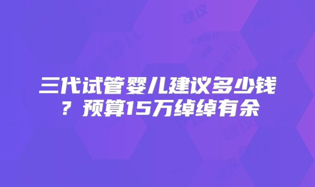 三代试管婴儿建议多少钱？预算15万绰绰有余