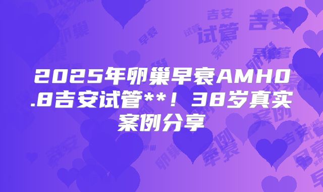 2025年卵巢早衰AMH0.8吉安试管**！38岁真实案例分享