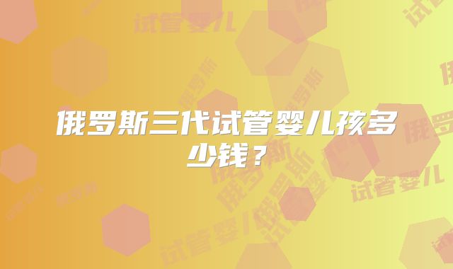 俄罗斯三代试管婴儿孩多少钱？