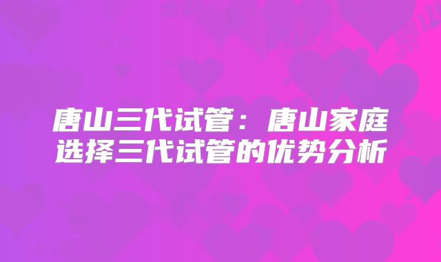 唐山三代试管：唐山家庭选择三代试管的优势分析