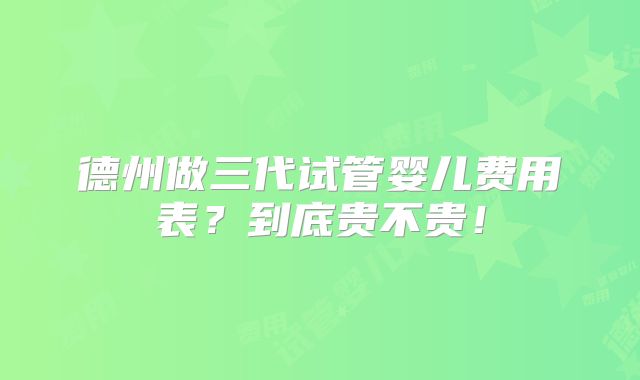 德州做三代试管婴儿费用表？到底贵不贵！