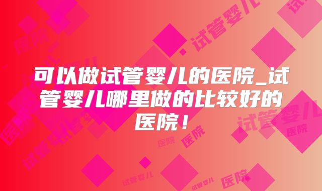 可以做试管婴儿的医院_试管婴儿哪里做的比较好的医院！