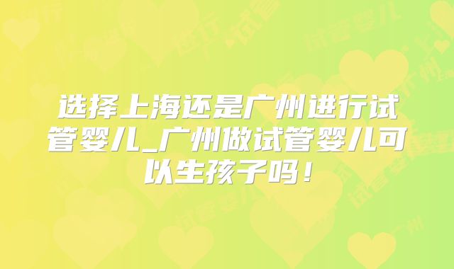 选择上海还是广州进行试管婴儿_广州做试管婴儿可以生孩子吗！