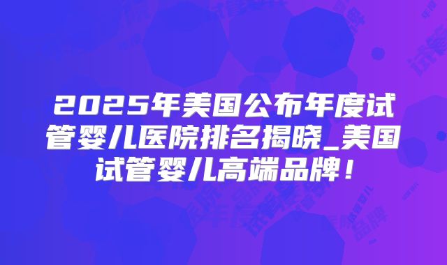 2025年美国公布年度试管婴儿医院排名揭晓_美国试管婴儿高端品牌!