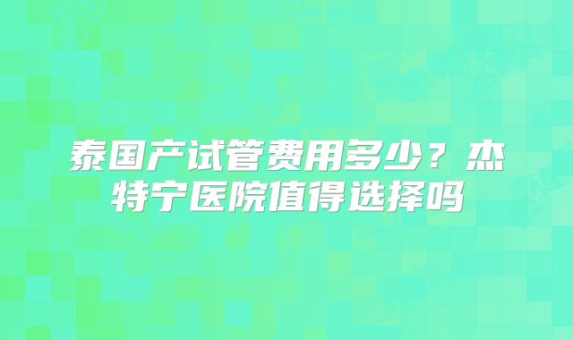 泰国产试管费用多少？杰特宁医院值得选择吗