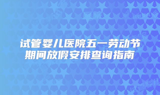 试管婴儿医院五一劳动节期间放假安排查询指南