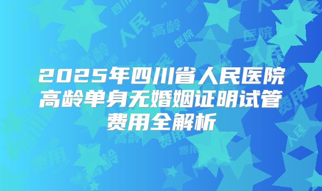 2025年四川省人民医院高龄单身无婚姻证明试管费用全解析