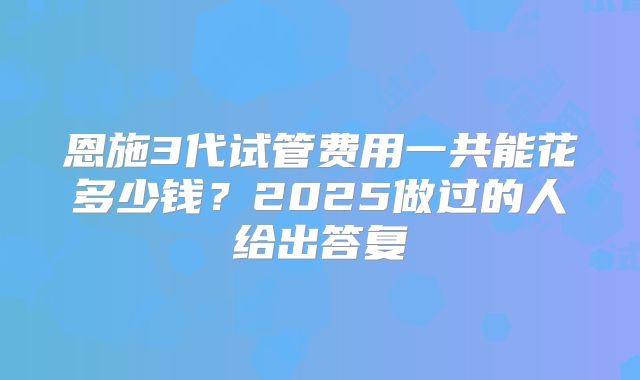 恩施3代试管费用一共能花多少钱？2025做过的人给出答复