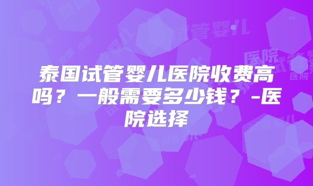 泰国试管婴儿医院收费高吗?一般需要多少钱?-医院选择